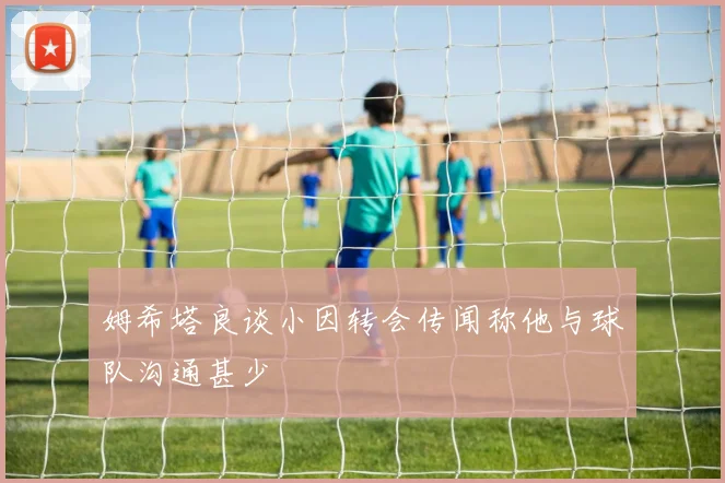 姆希塔良谈小因转会传闻称他与球队沟通甚少