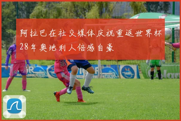 阿拉巴在社交媒体庆祝重返世界杯28年奥地利人倍感自豪