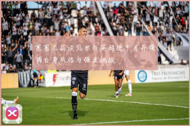 塞塞尼翁谈贝尔与英超德甲差异强调自身风格与强度挑战
