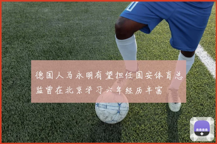 德国人马永明有望担任国安体育总监曾在北京学习六年经历丰富