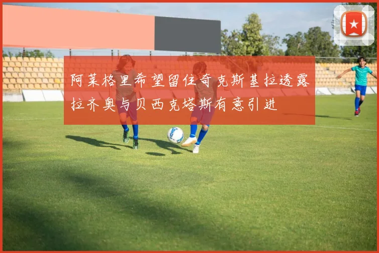 阿莱格里希望留住奇克斯基拉透露拉齐奥与贝西克塔斯有意引进