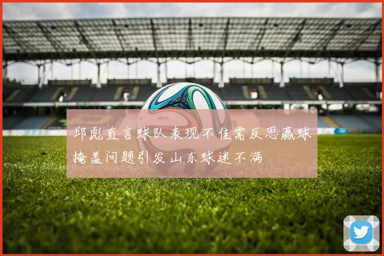 邱彪直言球队表现不佳需反思赢球掩盖问题引发山东球迷不满
