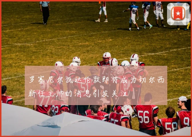 罗塞尼尔抵达伦敦即将成为切尔西新任主帅的消息引发关注