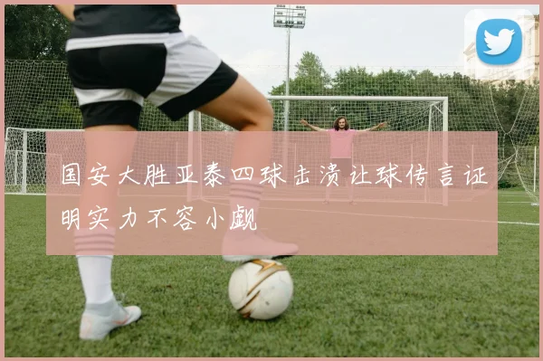 国安大胜亚泰四球击溃让球传言证明实力不容小觑