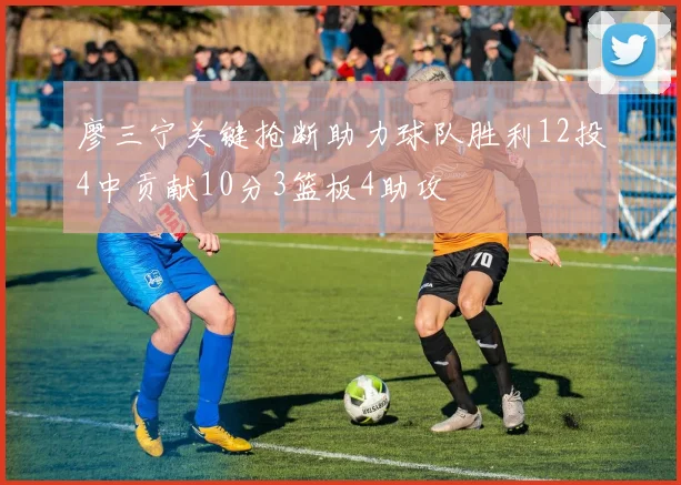 廖三宁关键抢断助力球队胜利12投4中贡献10分3篮板4助攻