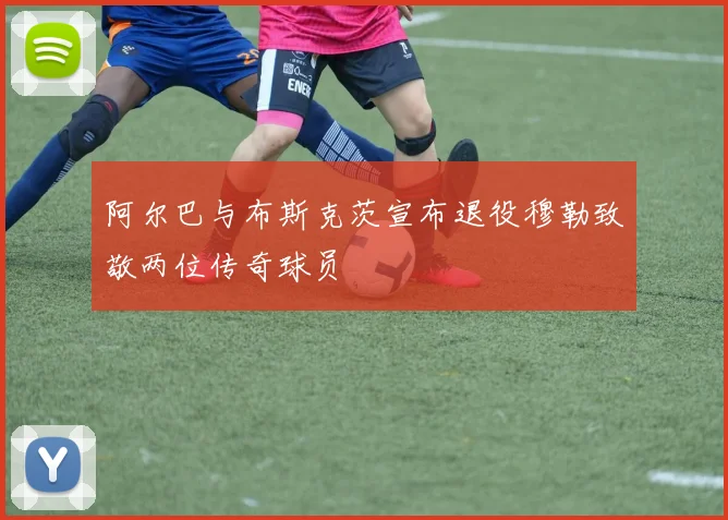 阿尔巴与布斯克茨宣布退役穆勒致敬两位传奇球员
