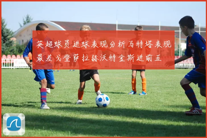 英超球员进球表现分析马特塔表现最差戈登萨拉赫沃特金斯进前五