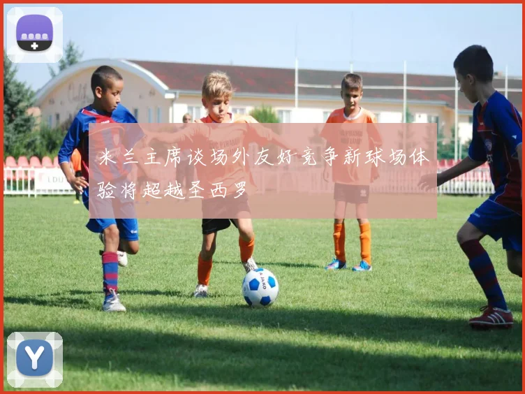 米兰主席谈场外友好竞争新球场体验将超越圣西罗