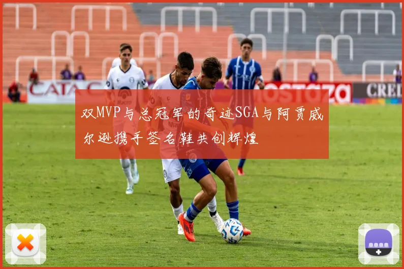 双MVP与总冠军的奇迹SGA与阿贾威尔逊携手签名鞋共创辉煌