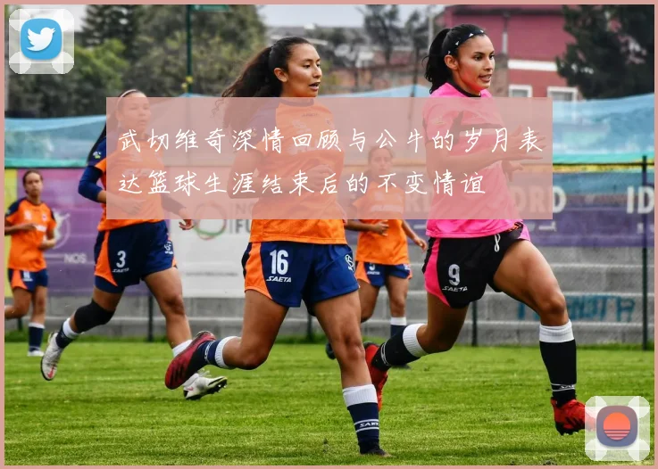 武切维奇深情回顾与公牛的岁月表达篮球生涯结束后的不变情谊