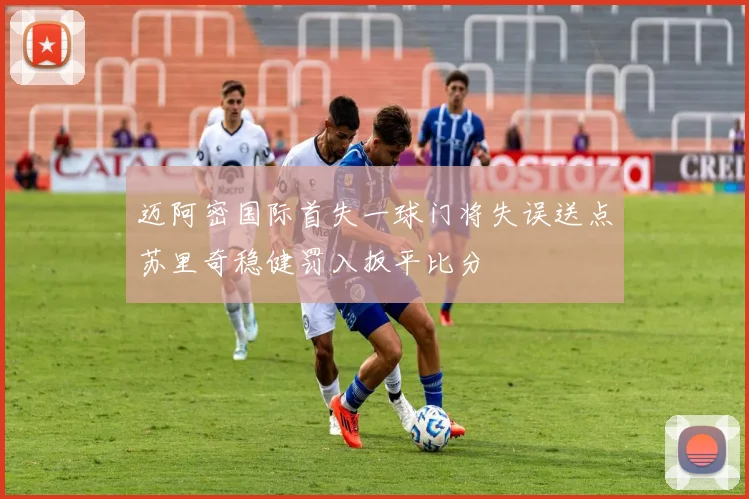 迈阿密国际首失一球门将失误送点苏里奇稳健罚入扳平比分