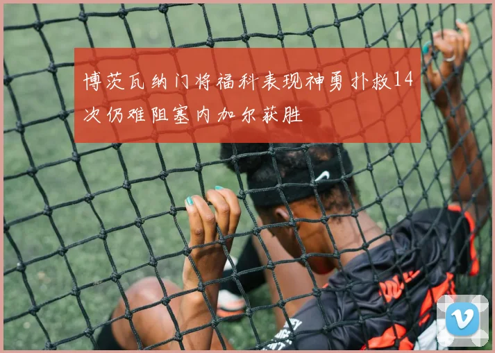 博茨瓦纳门将福科表现神勇扑救14次仍难阻塞内加尔获胜