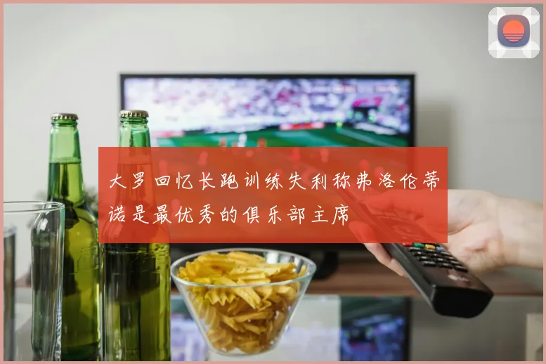 大罗回忆长跑训练失利称弗洛伦蒂诺是最优秀的俱乐部主席