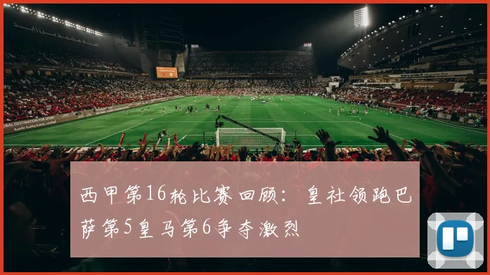 西甲第16轮比赛回顾：皇社领跑巴萨第5皇马第6争夺激烈