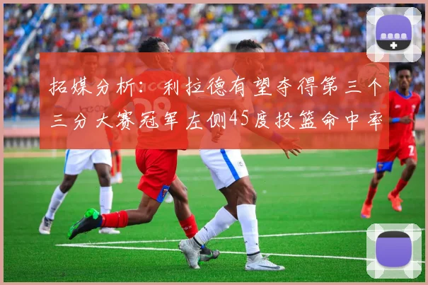 拓媒分析：利拉德有望夺得第三个三分大赛冠军左侧45度投篮命中率惊人