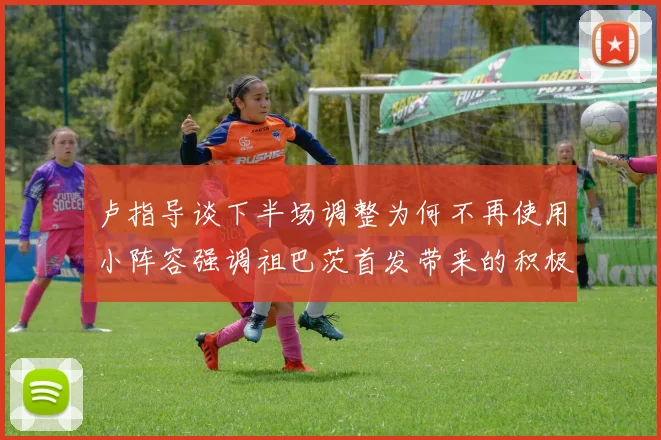 卢指导谈下半场调整为何不再使用小阵容强调祖巴茨首发带来的积极效果