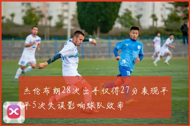 杰伦布朗28次出手仅得27分表现平平5次失误影响球队效率
