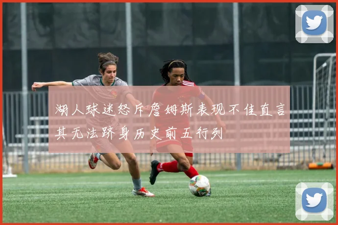 湖人球迷怒斥詹姆斯表现不佳直言其无法跻身历史前五行列