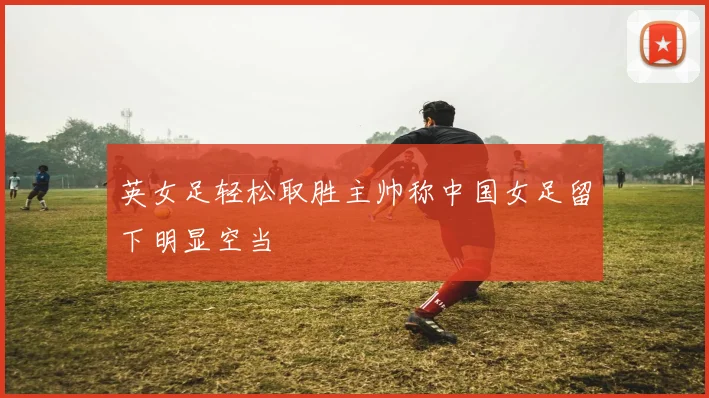 英女足轻松取胜主帅称中国女足留下明显空当