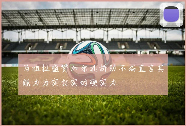 马祖拉盛赞加尔扎拼劲不减直言其能力为实打实的硬实力