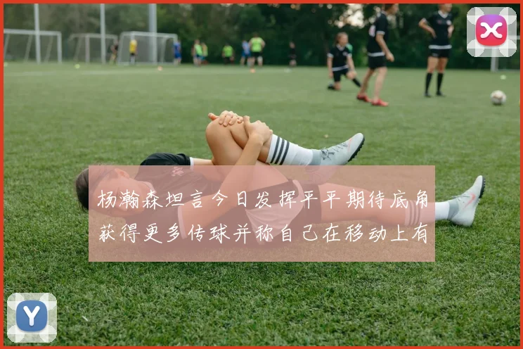 杨瀚森坦言今日发挥平平期待底角获得更多传球并称自己在移动上有所进步