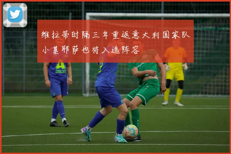 维拉蒂时隔三年重返意大利国家队小基耶萨也将入选阵容