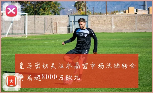 皇马密切关注水晶宫中场沃顿转会费或超8000万欧元