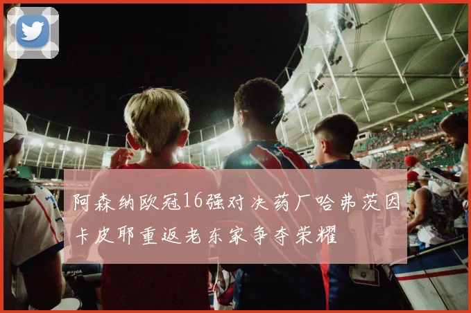 阿森纳欧冠16强对决药厂哈弗茨因卡皮耶重返老东家争夺荣耀