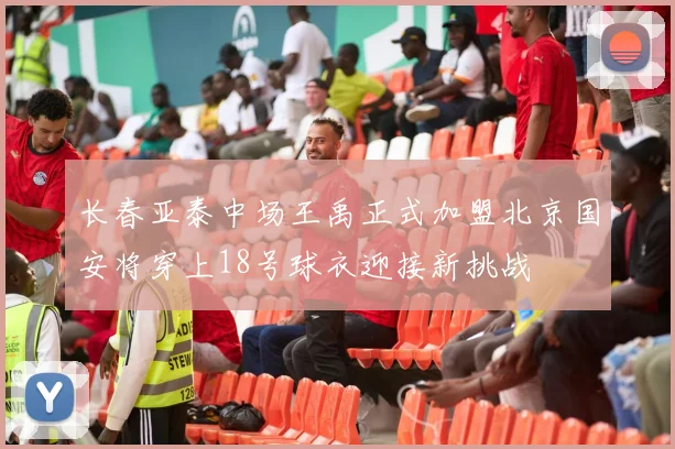 长春亚泰中场王禹正式加盟北京国安将穿上18号球衣迎接新挑战
