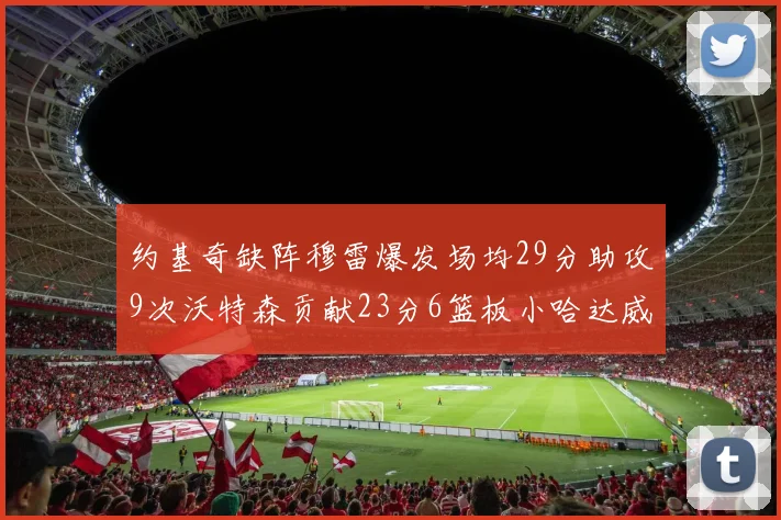 约基奇缺阵穆雷爆发场均29分助攻9次沃特森贡献23分6篮板小哈达威也有17分表现出色