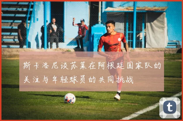 斯卡洛尼谈苏莱在阿根廷国家队的关注与年轻球员的共同挑战