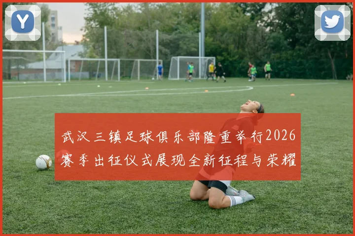 武汉三镇足球俱乐部隆重举行2026赛季出征仪式展现全新征程与荣耀追求