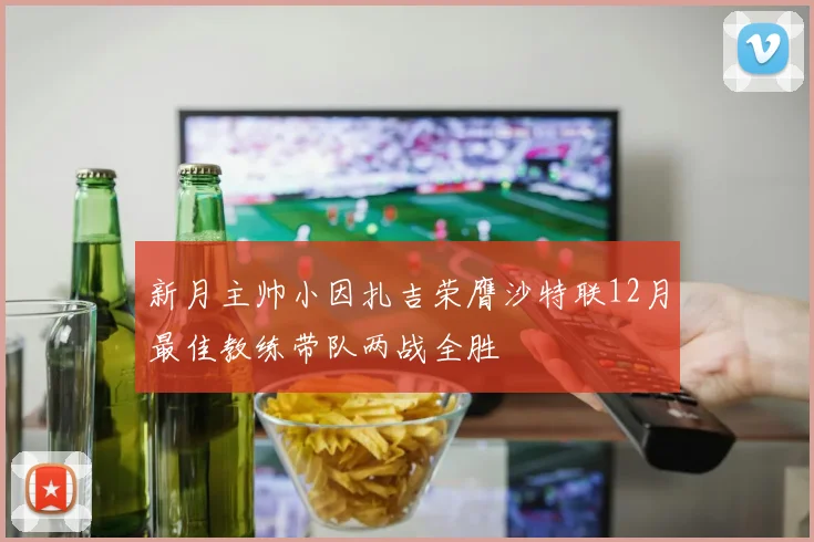 新月主帅小因扎吉荣膺沙特联12月最佳教练带队两战全胜