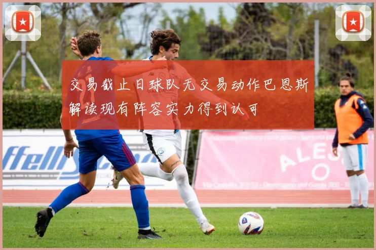 交易截止日球队无交易动作巴恩斯解读现有阵容实力得到认可