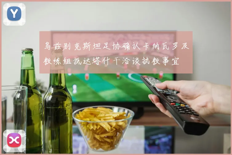 乌兹别克斯坦足协确认卡纳瓦罗及教练组抵达塔什干洽谈执教事宜
