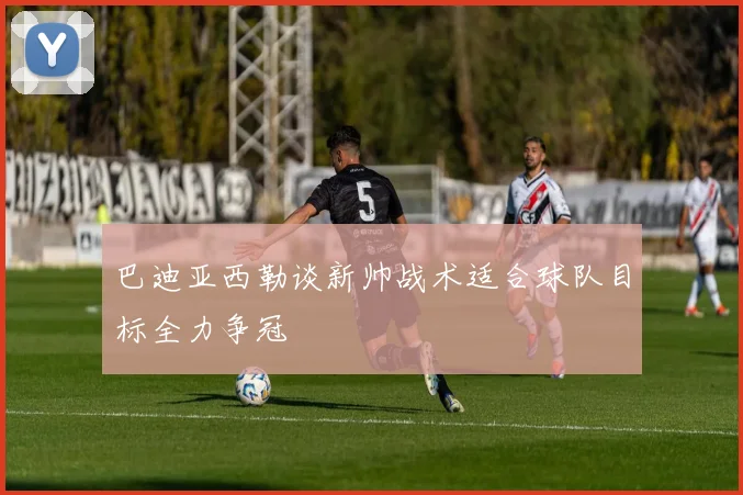 巴迪亚西勒谈新帅战术适合球队目标全力争冠