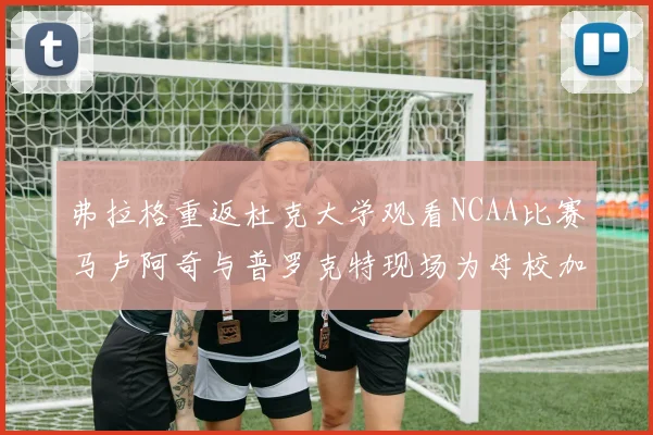 弗拉格重返杜克大学观看NCAA比赛马卢阿奇与普罗克特现场为母校加油助威