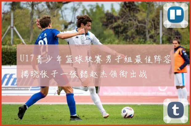 U17青少年篮球联赛男子组最佳阵容揭晓张子一张懿赵杰领衔出战