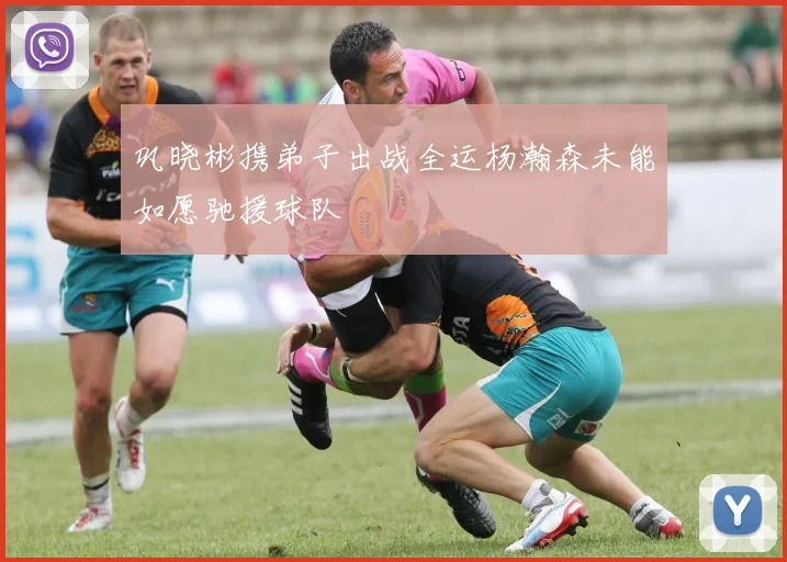 巩晓彬携弟子出战全运杨瀚森未能如愿驰援球队