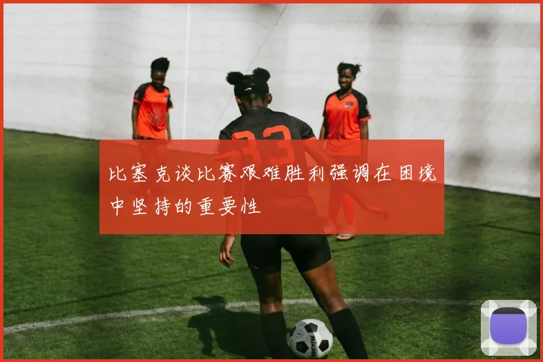 比塞克谈比赛艰难胜利强调在困境中坚持的重要性