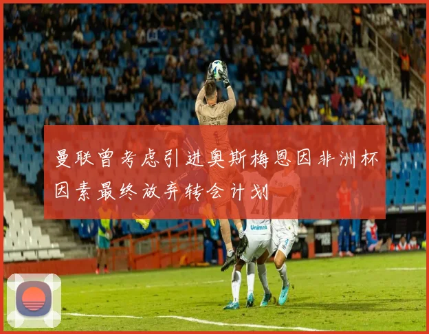 曼联曾考虑引进奥斯梅恩因非洲杯因素最终放弃转会计划