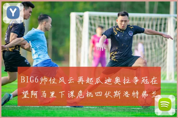 BIG6帅位风云再起瓜迪奥拉争冠在望阿马里下课危机四伏斯洛特弗兰克如坐针毡