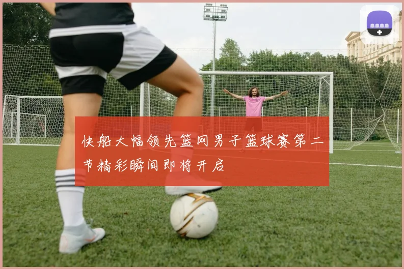 快船大幅领先篮网男子篮球赛第二节精彩瞬间即将开启