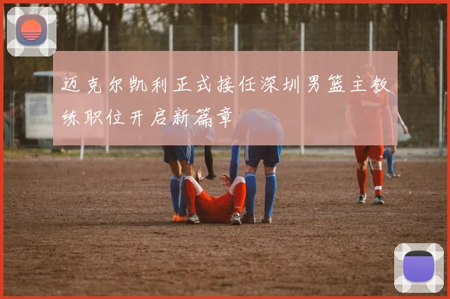 迈克尔凯利正式接任深圳男篮主教练职位开启新篇章