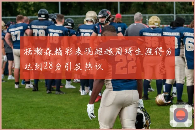 杨瀚森精彩表现超越周琦生涯得分达到28分引发热议