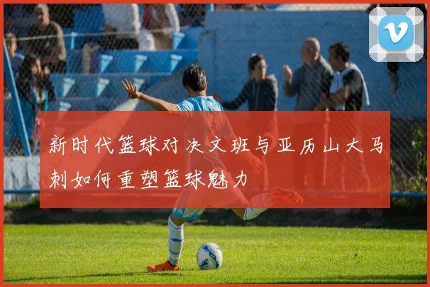 新时代篮球对决文班与亚历山大马刺如何重塑篮球魅力